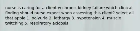 nurse is caring for a client w chronic kidney failure which clinical finding should nurse expect when assessing this client? select all that apple 1. polyuria 2. lethargy 3. hypotension 4. muscle twitching 5. respiratory acidosis