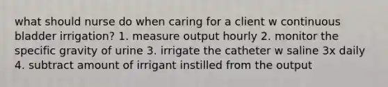 what should nurse do when caring for a client w continuous bladder irrigation? 1. measure output hourly 2. monitor the specific gravity of urine 3. irrigate the catheter w saline 3x daily 4. subtract amount of irrigant instilled from the output