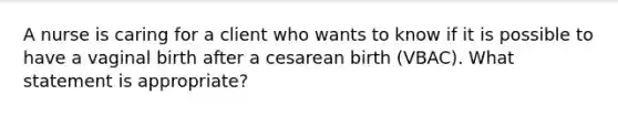 A nurse is caring for a client who wants to know if it is possible to have a vaginal birth after a cesarean birth (VBAC). What statement is appropriate?