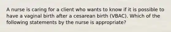 A nurse is caring for a client who wants to know if it is possible to have a vaginal birth after a cesarean birth (VBAC). Which of the following statements by the nurse is appropriate?