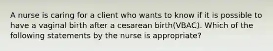 A nurse is caring for a client who wants to know if it is possible to have a vaginal birth after a cesarean birth(VBAC). Which of the following statements by the nurse is appropriate?