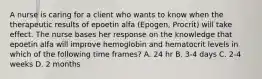 A nurse is caring for a client who wants to know when the therapeutic results of epoetin alfa (Epogen, Procrit) will take effect. The nurse bases her response on the knowledge that epoetin alfa will improve hemoglobin and hematocrit levels in which of the following time frames? A. 24 hr B. 3-4 days C. 2-4 weeks D. 2 months