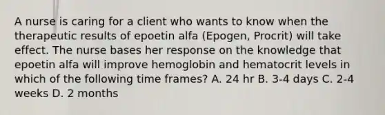 A nurse is caring for a client who wants to know when the therapeutic results of epoetin alfa (Epogen, Procrit) will take effect. The nurse bases her response on the knowledge that epoetin alfa will improve hemoglobin and hematocrit levels in which of the following time frames? A. 24 hr B. 3-4 days C. 2-4 weeks D. 2 months