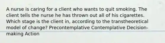 A nurse is caring for a client who wants to quit smoking. The client tells the nurse he has thrown out all of his cigarettes. Which stage is the client in, according to the transtheoretical model of change? Precontemplative Contemplative Decision-making Action