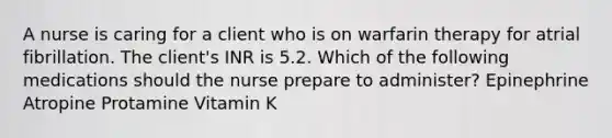 A nurse is caring for a client who is on warfarin therapy for atrial fibrillation. The client's INR is 5.2. Which of the following medications should the nurse prepare to administer? Epinephrine Atropine Protamine Vitamin K