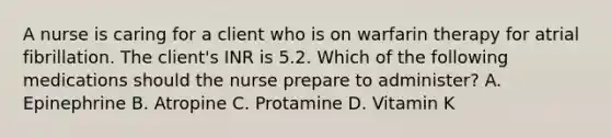 A nurse is caring for a client who is on warfarin therapy for atrial fibrillation. The client's INR is 5.2. Which of the following medications should the nurse prepare to administer? A. Epinephrine B. Atropine C. Protamine D. Vitamin K