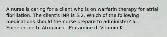 A nurse is caring for a client who is on warfarin therapy for atrial fibrillation. The client's INR is 5.2. Which of the following medications should the nurse prepare to administer? a. Epinephrine b. Atropine c. Protamine d. Vitamin K