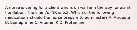 A nurse is caring for a client who is on warfarin therapy for atrial fibrillation. The client's INR is 5.2. Which of the following medications should the nurse prepare to administer? A. Atropine B. Epinephrine C. Vitamin K D. Protamine