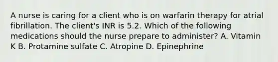 A nurse is caring for a client who is on warfarin therapy for atrial fibrillation. The client's INR is 5.2. Which of the following medications should the nurse prepare to administer? A. Vitamin K B. Protamine sulfate C. Atropine D. Epinephrine