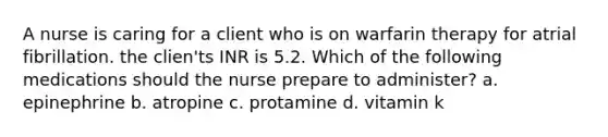 A nurse is caring for a client who is on warfarin therapy for atrial fibrillation. the clien'ts INR is 5.2. Which of the following medications should the nurse prepare to administer? a. epinephrine b. atropine c. protamine d. vitamin k