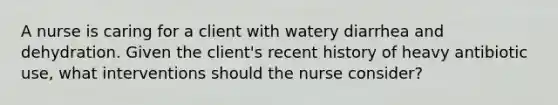 A nurse is caring for a client with watery diarrhea and dehydration. Given the client's recent history of heavy antibiotic use, what interventions should the nurse consider?