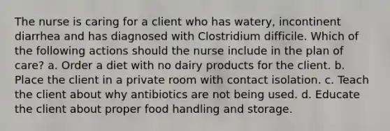 The nurse is caring for a client who has watery, incontinent diarrhea and has diagnosed with Clostridium difficile. Which of the following actions should the nurse include in the plan of care? a. Order a diet with no dairy products for the client. b. Place the client in a private room with contact isolation. c. Teach the client about why antibiotics are not being used. d. Educate the client about proper food handling and storage.