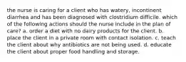 the nurse is caring for a client who has watery, incontinent diarrhea and has been diagnosed with clostridium difficile. which of the following actions should the nurse include in the plan of care? a. order a diet with no dairy products for the client. b. place the client in a private room with contact isolation. c. teach the client about why antibiotics are not being used. d. educate the client about proper food handling and storage.