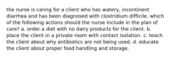 the nurse is caring for a client who has watery, incontinent diarrhea and has been diagnosed with clostridium difficile. which of the following actions should the nurse include in the plan of care? a. order a diet with no dairy products for the client. b. place the client in a private room with contact isolation. c. teach the client about why antibiotics are not being used. d. educate the client about proper food handling and storage.