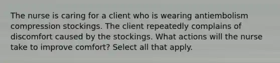 The nurse is caring for a client who is wearing antiembolism compression stockings. The client repeatedly complains of discomfort caused by the stockings. What actions will the nurse take to improve comfort? Select all that apply.