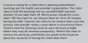 A nurse is caring for a client who is wearing antiembolism stockings per the health care provider's prescription. The client reports that the stockings are too uncomfortable and asks whether he can take them off. Which action should the nurse take? *Tell the client he can remove them for 20 or 30 minutes during this shift. *Instruct the client to not remove them until the primary care provider writes a prescription to discontinue them. *Explain that the stockings must be worn 48 hours straight before they may be removed temporarily. *Permit the client to remove the stockings indefinitely and speak to the physician about the necessity of having the client wear them.