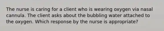 The nurse is caring for a client who is wearing oxygen via nasal cannula. The client asks about the bubbling water attached to the oxygen. Which response by the nurse is appropriate?