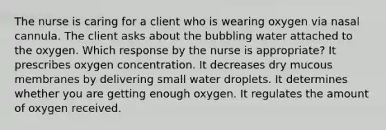 The nurse is caring for a client who is wearing oxygen via nasal cannula. The client asks about the bubbling water attached to the oxygen. Which response by the nurse is appropriate? It prescribes oxygen concentration. It decreases dry mucous membranes by delivering small water droplets. It determines whether you are getting enough oxygen. It regulates the amount of oxygen received.