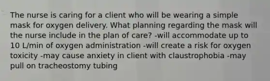 The nurse is caring for a client who will be wearing a simple mask for oxygen delivery. What planning regarding the mask will the nurse include in the plan of care? -will accommodate up to 10 L/min of oxygen administration -will create a risk for oxygen toxicity -may cause anxiety in client with claustrophobia -may pull on tracheostomy tubing