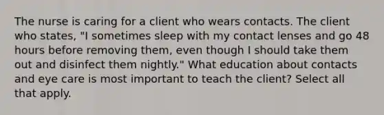 The nurse is caring for a client who wears contacts. The client who states, "I sometimes sleep with my contact lenses and go 48 hours before removing them, even though I should take them out and disinfect them nightly." What education about contacts and eye care is most important to teach the client? Select all that apply.