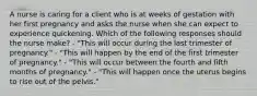 A nurse is caring for a client who is at weeks of gestation with her first pregnancy and asks the nurse when she can expect to experience quickening. Which of the following responses should the nurse make? - "This will occur during the last trimester of pregnancy." - "This will happen by the end of the first trimester of pregnancy." - "This will occur between the fourth and fifth months of pregnancy." - "This will happen once the uterus begins to rise out of the pelvis."