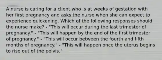 A nurse is caring for a client who is at weeks of gestation with her first pregnancy and asks the nurse when she can expect to experience quickening. Which of the following responses should the nurse make? - "This will occur during the last trimester of pregnancy." - "This will happen by the end of the first trimester of pregnancy." - "This will occur between the fourth and fifth months of pregnancy." - "This will happen once the uterus begins to rise out of the pelvis."