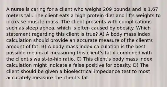 A nurse is caring for a client who weighs 209 pounds and is 1.67 meters tall. The client eats a high-protein diet and lifts weights to increase muscle mass. The client presents with complications such as sleep apnea, which is often caused by obesity. Which statement regarding this client is true? A) A body mass index calculation should provide an accurate measure of the client's amount of fat. B) A body mass index calculation is the best possible means of measuring this client's fat if combined with the client's waist-to-hip ratio. C) This client's body mass index calculation might indicate a false positive for obesity. D) The client should be given a bioelectrical impedance test to most accurately measure the client's fat.