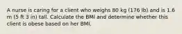 A nurse is caring for a client who weighs 80 kg (176 lb) and is 1.6 m (5 ft 3 in) tall. Calculate the BMI and determine whether this client is obese based on her BMI.