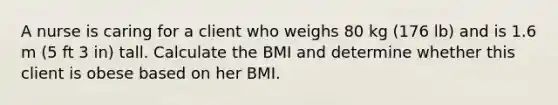 A nurse is caring for a client who weighs 80 kg (176 lb) and is 1.6 m (5 ft 3 in) tall. Calculate the BMI and determine whether this client is obese based on her BMI.