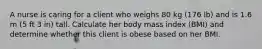 A nurse is caring for a client who weighs 80 kg (176 lb) and is 1.6 m (5 ft 3 in) tall. Calculate her body mass index (BMI) and determine whether this client is obese based on her BMI.