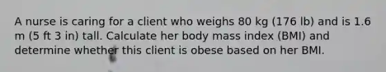 A nurse is caring for a client who weighs 80 kg (176 lb) and is 1.6 m (5 ft 3 in) tall. Calculate her body mass index (BMI) and determine whether this client is obese based on her BMI.