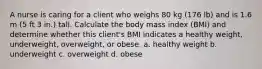 A nurse is caring for a client who weighs 80 kg (176 lb) and is 1.6 m (5 ft 3 in.) tall. Calculate the body mass index (BMI) and determine whether this client's BMI indicates a healthy weight, underweight, overweight, or obese. a. healthy weight b. underweight c. overweight d. obese