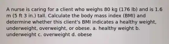 A nurse is caring for a client who weighs 80 kg (176 lb) and is 1.6 m (5 ft 3 in.) tall. Calculate the body mass index (BMI) and determine whether this client's BMI indicates a healthy weight, underweight, overweight, or obese. a. healthy weight b. underweight c. overweight d. obese