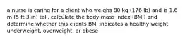 a nurse is caring for a client who weighs 80 kg (176 lb) and is 1.6 m (5 ft 3 in) tall. calculate the body mass index (BMI) and determine whether this clients BMI indicates a healthy weight, underweight, overweight, or obese