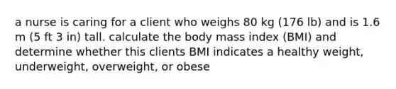 a nurse is caring for a client who weighs 80 kg (176 lb) and is 1.6 m (5 ft 3 in) tall. calculate the body mass index (BMI) and determine whether this clients BMI indicates a healthy weight, underweight, overweight, or obese