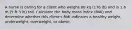 A nurse is caring for a client who weighs 80 kg (176 lb) and is 1.6 m (5 ft 3 in) tall. Calculate the body mass index (BMI) and determine whether this client's BMI indicates a healthy weight, underweight, overweight, or obese.