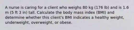 A nurse is caring for a client who weighs 80 kg (176 lb) and is 1.6 m (5 ft 3 in) tall. Calculate the body mass index (BMI) and determine whether this client's BMI indicates a healthy weight, underweight, overweight, or obese.