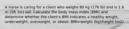 A nurse is caring for a client who weighs 80 kg (176 lb) and is 1.6 m (5ft 3in) tall. Calculate the body mass index (BMI) and determine whether the client's BMI indicates a healthy weight, underweight, overweight, or obese. BMI=weight (kg)/height (m2)