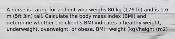 A nurse is caring for a client who weighs 80 kg (176 lb) and is 1.6 m (5ft 3in) tall. Calculate the body mass index (BMI) and determine whether the client's BMI indicates a healthy weight, underweight, overweight, or obese. BMI=weight (kg)/height (m2)