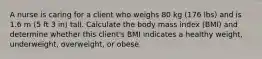 A nurse is caring for a client who weighs 80 kg (176 lbs) and is 1.6 m (5 ft 3 in) tall. Calculate the body mass index (BMI) and determine whether this client's BMI indicates a healthy weight, underweight, overweight, or obese.