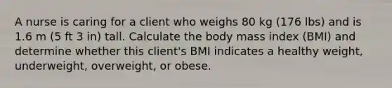 A nurse is caring for a client who weighs 80 kg (176 lbs) and is 1.6 m (5 ft 3 in) tall. Calculate the body mass index (BMI) and determine whether this client's BMI indicates a healthy weight, underweight, overweight, or obese.