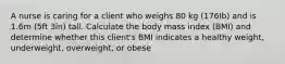 A nurse is caring for a client who weighs 80 kg (176Ib) and is 1.6m (5ft 3in) tall. Calculate the body mass index (BMI) and determine whether this client's BMI indicates a healthy weight, underweight, overweight, or obese