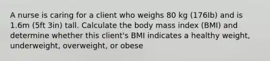 A nurse is caring for a client who weighs 80 kg (176Ib) and is 1.6m (5ft 3in) tall. Calculate the body mass index (BMI) and determine whether this client's BMI indicates a healthy weight, underweight, overweight, or obese