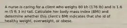 A nurse is caring for a client who weighs 80 kh (176 lb) and is 1.6 m (5 ft 3 in) tall. Calculate her body mass index (BMI) and determine whether this client's BMI indicates that she id of healthy weight, overweight, or obese.