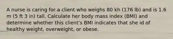 A nurse is caring for a client who weighs 80 kh (176 lb) and is 1.6 m (5 ft 3 in) tall. Calculate her body mass index (BMI) and determine whether this client's BMI indicates that she id of healthy weight, overweight, or obese.