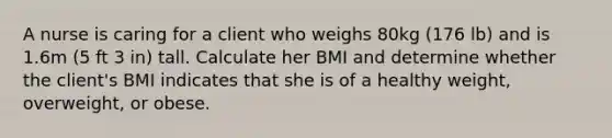 A nurse is caring for a client who weighs 80kg (176 lb) and is 1.6m (5 ft 3 in) tall. Calculate her BMI and determine whether the client's BMI indicates that she is of a healthy weight, overweight, or obese.