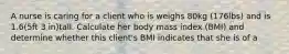 A nurse is caring for a client who is weighs 80kg (176lbs) and is 1.6(5ft 3 in)tall. Calculate her body mass index (BMI) and determine whether this client's BMI indicates that she is of a