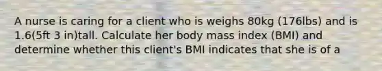 A nurse is caring for a client who is weighs 80kg (176lbs) and is 1.6(5ft 3 in)tall. Calculate her body mass index (BMI) and determine whether this client's BMI indicates that she is of a