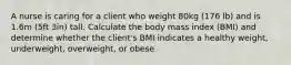 A nurse is caring for a client who weight 80kg (176 lb) and is 1.6m (5ft 3in) tall. Calculate the body mass index (BMI) and determine whether the client's BMI indicates a healthy weight, underweight, overweight, or obese.