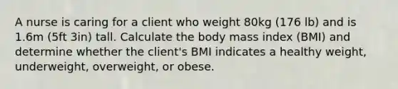 A nurse is caring for a client who weight 80kg (176 lb) and is 1.6m (5ft 3in) tall. Calculate the body mass index (BMI) and determine whether the client's BMI indicates a healthy weight, underweight, overweight, or obese.